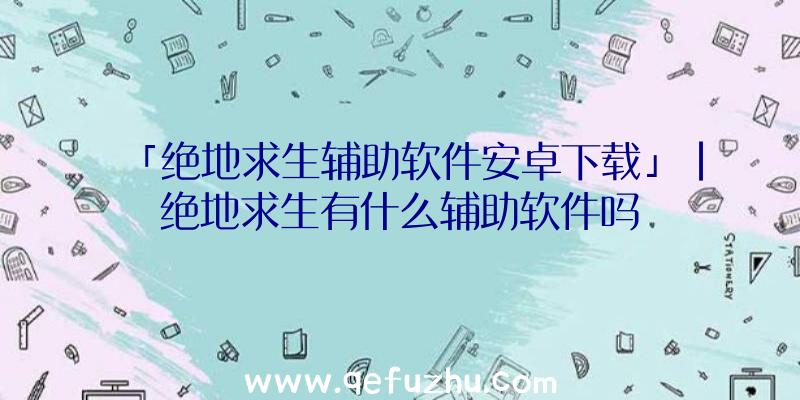 「绝地求生辅助软件安卓下载」|绝地求生有什么辅助软件吗